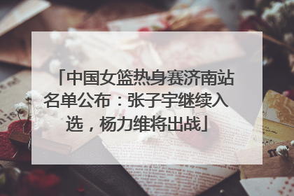 中国女篮热身赛济南站名单公布：张子宇继续入选，杨力维将出战