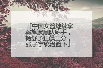 中国女篮继续拿弱旅波黑队练手，杨舒予狂飙三分，张子宇统治篮下