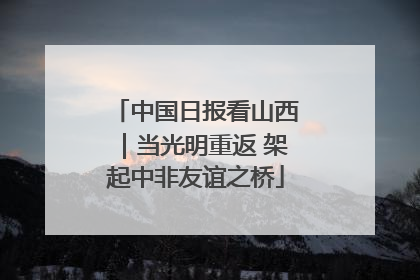 中国日报看山西｜当光明重返 架起中非友谊之桥