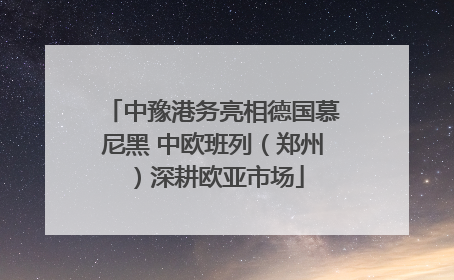 中豫港务亮相德国慕尼黑 中欧班列（郑州）深耕欧亚市场