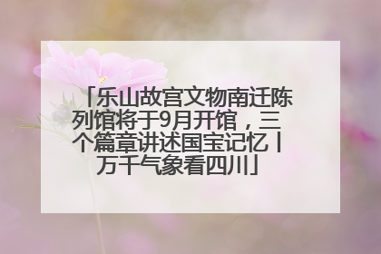 乐山故宫文物南迁陈列馆将于9月开馆，三个篇章讲述国宝记忆丨万千气象看四川