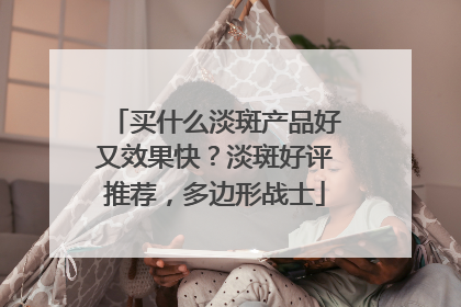 买什么淡斑产品好又效果快？淡斑好评推荐，多边形战士