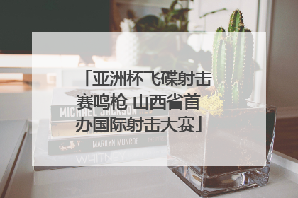 亚洲杯飞碟射击赛鸣枪 山西省首办国际射击大赛