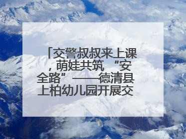 交警叔叔来上课，萌娃共筑 “安全路”——德清县上柏幼儿园开展交通安全课