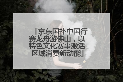 京东国补中国行赛龙舟游佛山，以特色文化赛事激活区域消费新动能