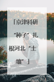 京津科研“种子”扎根河北“土壤”