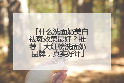 什么洗面奶美白祛斑效果最好？推荐十大红榜洗面奶品牌，真实好评