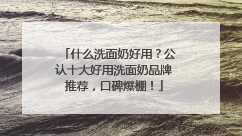 什么洗面奶好用？公认十大好用洗面奶品牌推荐，口碑爆棚！