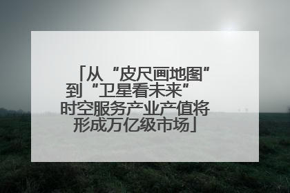 从“皮尺画地图”到“卫星看未来” 时空服务产业产值将形成万亿级市场