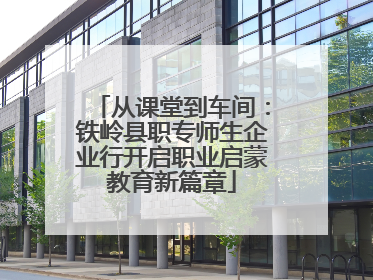从课堂到车间：铁岭县职专师生企业行开启职业启蒙教育新篇章