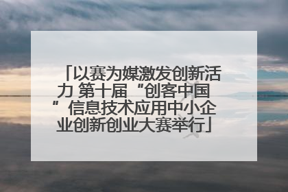以赛为媒激发创新活力 第十届“创客中国”信息技术应用中小企业创新创业大赛举行