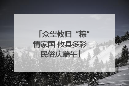 众望攸归“粽”情家国 攸县多彩民俗庆端午