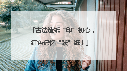 古法造纸“印”初心，红色记忆“跃”纸上