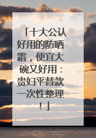 十大公认好用的防晒霜，便宜大碗又好用：贵妇平替款一次性整理！