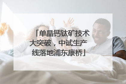单晶钙钛矿技术大突破，中试生产线落地浦东康桥
