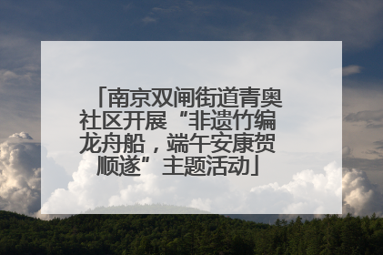 南京双闸街道青奥社区开展“非遗竹编龙舟船，端午安康贺顺遂”主题活动