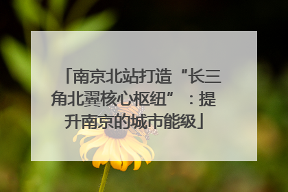 南京北站打造“长三角北翼核心枢纽”：提升南京的城市能级