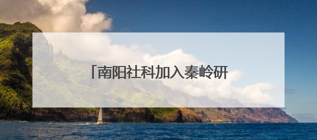 南阳社科加入秦岭研究智库联盟 助力赋能南水北调重大战略