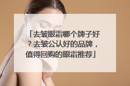 去皱眼霜哪个牌子好？去皱公认好的品牌，值得回购的眼霜推荐