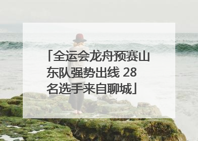 全运会龙舟预赛山东队强势出线 28名选手来自聊城