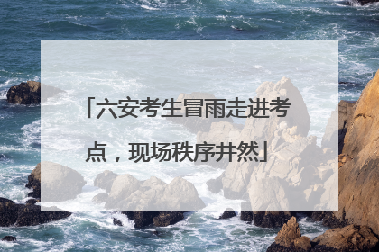 六安考生冒雨走进考点，现场秩序井然