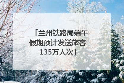 兰州铁路局端午假期预计发送旅客135万人次