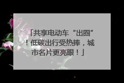 共享电动车“出圈”！低碳出行受热捧，城市名片更亮眼！