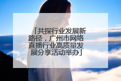 共探行业发展新路径，广州市网络直播行业高质量发展分享活动举办