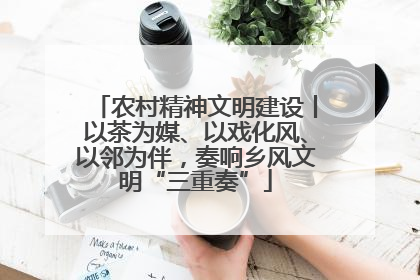 农村精神文明建设丨以茶为媒、以戏化风、以邻为伴，奏响乡风文明“三重奏”