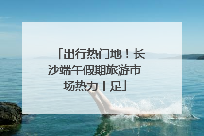 出行热门地！长沙端午假期旅游市场热力十足