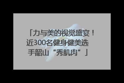力与美的视觉盛宴！近300名健身健美选手韶山“秀肌肉”