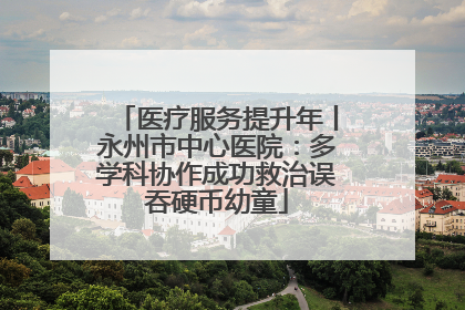 医疗服务提升年丨永州市中心医院：多学科协作成功救治误吞硬币幼童