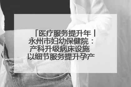 医疗服务提升年丨永州市妇幼保健院：产科升级病床设施 以细节服务提升孕产妇就医体验