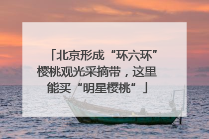 北京形成“环六环”樱桃观光采摘带，这里能买“明星樱桃”
