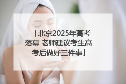 北京2025年高考落幕 老师建议考生高考后做好三件事