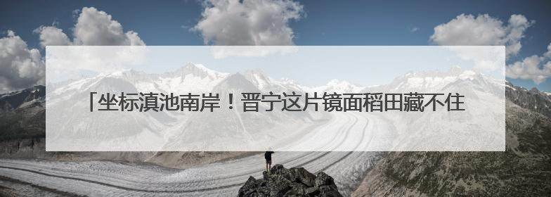 坐标滇池南岸！晋宁这片镜面稻田藏不住了——有一种叫云南的生活之365天