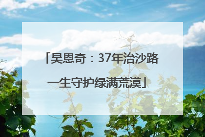 吴恩奇：37年治沙路 一生守护绿满荒漠