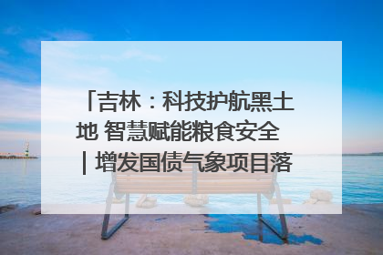 吉林：科技护航黑土地 智慧赋能粮食安全｜增发国债气象项目落地见效系列报道