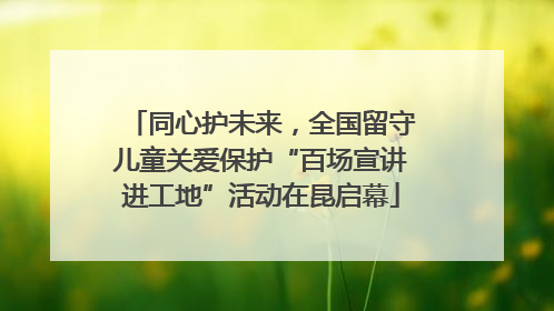 同心护未来，全国留守儿童关爱保护“百场宣讲进工地”活动在昆启幕