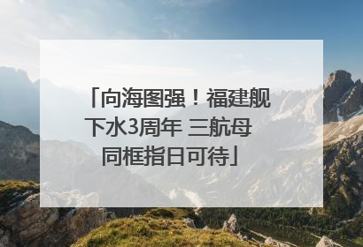 向海图强！福建舰下水3周年 三航母同框指日可待