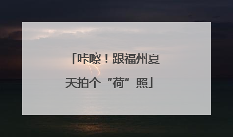 咔嚓！跟福州夏天拍个“荷”照
