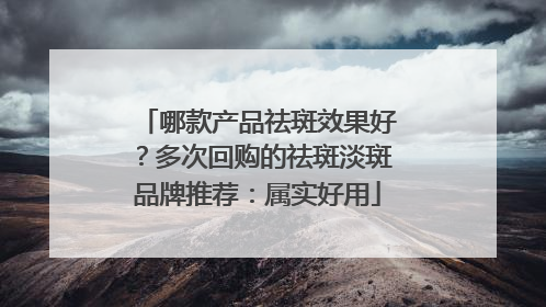 哪款产品祛斑效果好？多次回购的祛斑淡斑品牌推荐：属实好用
