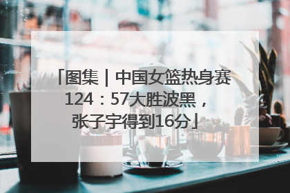 图集｜中国女篮热身赛124：57大胜波黑，张子宇得到16分