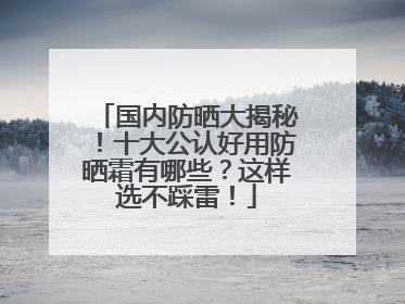 国内防晒大揭秘！十大公认好用防晒霜有哪些？这样选不踩雷！