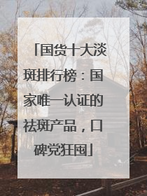 国货十大淡斑排行榜：国家唯一认证的祛斑产品，口碑党狂囤