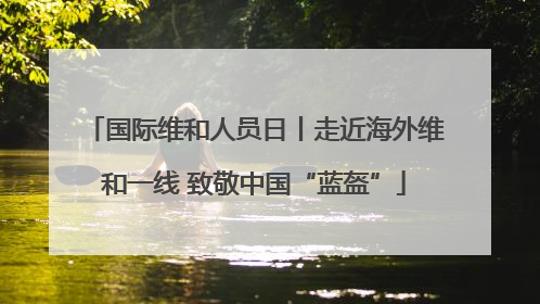 国际维和人员日丨走近海外维和一线 致敬中国“蓝盔”