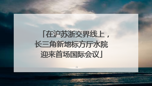 在沪苏浙交界线上，长三角新地标方厅水院迎来首场国际会议