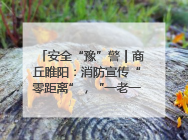 安全“豫”警｜商丘睢阳：消防宣传“零距离”，“一老一小”同守护