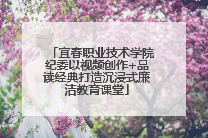 宜春职业技术学院纪委以视频创作+品读经典打造沉浸式廉洁教育课堂