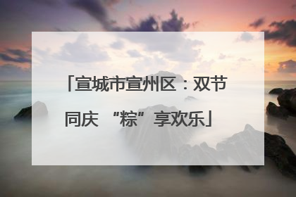 宣城市宣州区：双节同庆 “粽”享欢乐